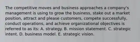 The competitive moves and business approaches a company's management is using to grow the business, stake out a market position, attract and please customers, compete successfully, conduct operations, and achieve organizational objectives is referred to as its: A. strategy. B. mission statement. C. strategic intent. D. business model. E. strategic vision.