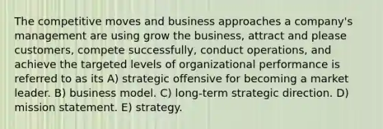 The competitive moves and business approaches a company's management are using grow the business, attract and please customers, compete successfully, conduct operations, and achieve the targeted levels of organizational performance is referred to as its A) strategic offensive for becoming a market leader. B) business model. C) long-term strategic direction. D) mission statement. E) strategy.