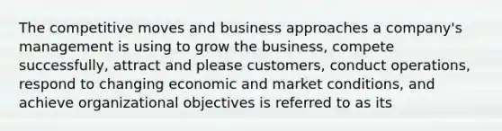 The competitive moves and business approaches a company's management is using to grow the business, compete successfully, attract and please customers, conduct operations, respond to changing economic and market conditions, and achieve organizational objectives is referred to as its