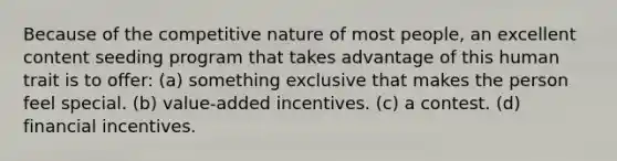 Because of the competitive nature of most people, an excellent content seeding program that takes advantage of this human trait is to offer: (a) something exclusive that makes the person feel special. (b) value-added incentives. (c) a contest. (d) financial incentives.