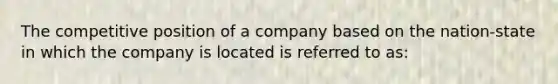 The competitive position of a company based on the nation-state in which the company is located is referred to as: