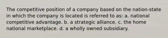 The competitive position of a company based on the nation-state in which the company is located is referred to as: a. national competitive advantage. b. a strategic alliance. c. the home national marketplace. d. a wholly owned subsidiary.