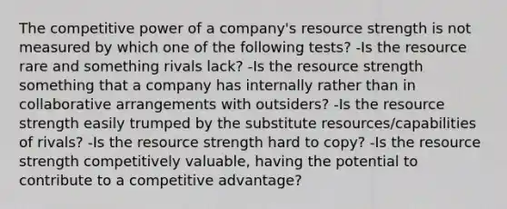 The competitive power of a company's resource strength is not measured by which one of the following tests? -Is the resource rare and something rivals lack? -Is the resource strength something that a company has internally rather than in collaborative arrangements with outsiders? -Is the resource strength easily trumped by the substitute resources/capabilities of rivals? -Is the resource strength hard to copy? -Is the resource strength competitively valuable, having the potential to contribute to a competitive advantage?