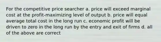 For the competitive price searcher a. price will exceed marginal cost at the profit-maximizing level of output b. price will equal average total cost in the long run c. economic profit will be driven to zero in the long run by the entry and exit of firms d. all of the above are correct