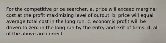 For the competitive price searcher, a. price will exceed marginal cost at the profit-maximizing level of output. b. price will equal average total cost in the long run. c. economic profit will be driven to zero in the long run by the entry and exit of firms. d. all of the above are correct.