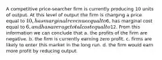 A competitive price-searcher firm is currently producing 10 units of output. At this level of output the firm is charging a price equal to 10, has marginal revenue equal to6, has marginal cost equal to 6, and has average total cost equal to12. From this information we can conclude that a. the profits of the firm are negative. b. the firm is currently earning zero profit. c. firms are likely to enter this market in the long run. d. the firm would earn more profit by reducing output.