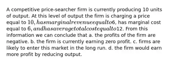 A competitive price-searcher firm is currently producing 10 units of output. At this level of output the firm is charging a price equal to 10, has marginal revenue equal to6, has marginal cost equal to 6, and has average total cost equal to12. From this information we can conclude that a. the profits of the firm are negative. b. the firm is currently earning zero profit. c. firms are likely to enter this market in the long run. d. the firm would earn more profit by reducing output.