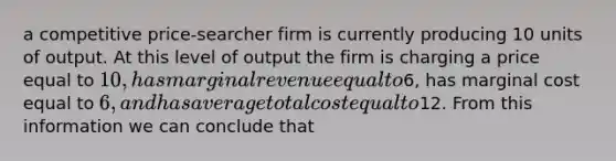 a competitive price-searcher firm is currently producing 10 units of output. At this level of output the firm is charging a price equal to 10, has marginal revenue equal to6, has marginal cost equal to 6, and has average total cost equal to12. From this information we can conclude that