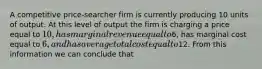 A competitive price-searcher firm is currently producing 10 units of output. At this level of output the firm is charging a price equal to 10, has marginal revenue equal to6, has marginal cost equal to 6, and has average total cost equal to12. From this information we can conclude that