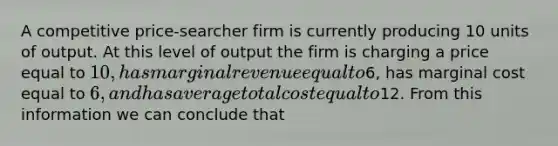 A competitive price-searcher firm is currently producing 10 units of output. At this level of output the firm is charging a price equal to 10, has marginal revenue equal to6, has marginal cost equal to 6, and has average total cost equal to12. From this information we can conclude that