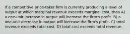 If a competitive price-taker firm is currently producing a level of output at which marginal revenue exceeds marginal cost, then A) a one-unit increase in output will increase the firm's profit. B) a one-unit decrease in output will increase the firm's profit. C) total revenue exceeds total cost. D) total cost exceeds total revenue.