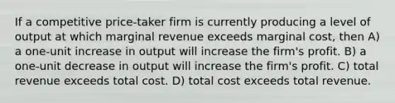 If a competitive price-taker firm is currently producing a level of output at which marginal revenue exceeds marginal cost, then A) a one-unit increase in output will increase the firm's profit. B) a one-unit decrease in output will increase the firm's profit. C) total revenue exceeds total cost. D) total cost exceeds total revenue.