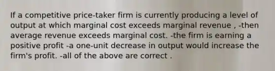 If a competitive price-taker firm is currently producing a level of output at which marginal cost exceeds marginal revenue , -then average revenue exceeds marginal cost. -the firm is earning a positive profit -a one-unit decrease in output would increase the firm's profit. -all of the above are correct .