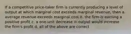 If a competitive price-taker firm is currently producing a level of output at which marginal cost exceeds marginal revenue, then a. average revenue exceeds marginal cost b. the firm is earning a positive profit c. a one-unit decrease in output would increase the firm's profit d. all of the above are correct