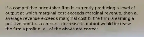 If a competitive price-taker firm is currently producing a level of output at which marginal cost exceeds marginal revenue, then a. average revenue exceeds marginal cost b. the firm is earning a positive profit c. a one-unit decrease in output would increase the firm's profit d. all of the above are correct