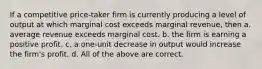 If a competitive price-taker firm is currently producing a level of output at which marginal cost exceeds marginal revenue, then a. average revenue exceeds marginal cost. b. the firm is earning a positive profit. c. a one-unit decrease in output would increase the firm's profit. d. All of the above are correct.