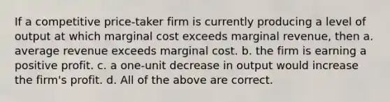 If a competitive price-taker firm is currently producing a level of output at which marginal cost exceeds marginal revenue, then a. average revenue exceeds marginal cost. b. the firm is earning a positive profit. c. a one-unit decrease in output would increase the firm's profit. d. All of the above are correct.