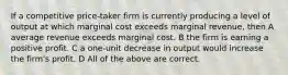 If a competitive price-taker firm is currently producing a level of output at which marginal cost exceeds marginal revenue, then A average revenue exceeds marginal cost. B the firm is earning a positive profit. C a one-unit decrease in output would increase the firm's profit. D All of the above are correct.