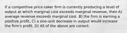 If a competitive price-taker firm is currently producing a level of output at which marginal cost exceeds marginal revenue, then A) average revenue exceeds marginal cost. B) the firm is earning a positive profit. C) a one-unit decrease in output would increase the firm's profit. D) All of the above are correct.