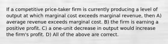 If a competitive price-taker firm is currently producing a level of output at which marginal cost exceeds marginal revenue, then A) average revenue exceeds marginal cost. B) the firm is earning a positive profit. C) a one-unit decrease in output would increase the firm's profit. D) All of the above are correct.