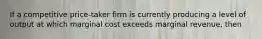 If a competitive price-taker firm is currently producing a level of output at which marginal cost exceeds marginal revenue, then