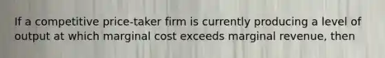 If a competitive price-taker firm is currently producing a level of output at which marginal cost exceeds marginal revenue, then