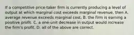 If a competitive price-taker firm is currently producing a level of output at which marginal cost exceeds marginal revenue, then A. average revenue exceeds marginal cost. B. the firm is earning a positive profit. C. a one-unit decrease in output would increase the firm's profit. D. all of the above are correct.