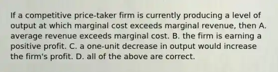 If a competitive price-taker firm is currently producing a level of output at which marginal cost exceeds marginal revenue, then A. average revenue exceeds marginal cost. B. the firm is earning a positive profit. C. a one-unit decrease in output would increase the firm's profit. D. all of the above are correct.