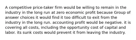 A competitive price-taker firm would be willing to remain in the industry in the long run at zero economic profit because Group of answer choices it would find it too difficult to exit from the industry in the long run. accounting profit would be negative. it is covering all costs, including the opportunity cost of capital and labor. its sunk costs would prevent it from leaving the industry.