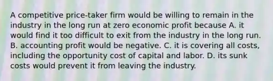 A competitive price-taker firm would be willing to remain in the industry in the long run at zero economic profit because A. it would find it too difficult to exit from the industry in the long run. B. accounting profit would be negative. C. it is covering all costs, including the opportunity cost of capital and labor. D. its sunk costs would prevent it from leaving the industry.