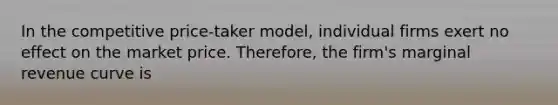 In the competitive price-taker model, individual firms exert no effect on the market price. Therefore, the firm's marginal revenue curve is