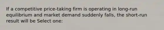 If a competitive price-taking firm is operating in long-run equilibrium and market demand suddenly falls, the short-run result will be Select one: