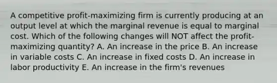 A competitive profit-maximizing firm is currently producing at an output level at which the marginal revenue is equal to marginal cost. Which of the following changes will NOT affect the profit-maximizing quantity? A. An increase in the price B. An increase in variable costs C. An increase in fixed costs D. An increase in labor productivity E. An increase in the firm's revenues