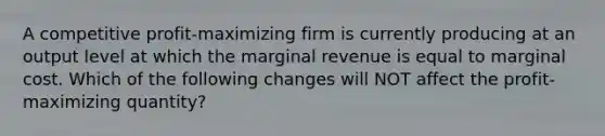 A competitive profit-maximizing firm is currently producing at an output level at which the marginal revenue is equal to marginal cost. Which of the following changes will NOT affect the profit-maximizing quantity?