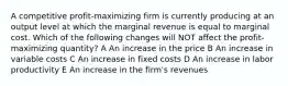 A competitive profit-maximizing firm is currently producing at an output level at which the marginal revenue is equal to marginal cost. Which of the following changes will NOT affect the profit-maximizing quantity? A An increase in the price B An increase in variable costs C An increase in fixed costs D An increase in labor productivity E An increase in the firm's revenues