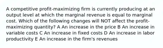 A competitive profit-maximizing firm is currently producing at an output level at which the marginal revenue is equal to marginal cost. Which of the following changes will NOT affect the profit-maximizing quantity? A An increase in the price B An increase in variable costs C An increase in fixed costs D An increase in labor productivity E An increase in the firm's revenues