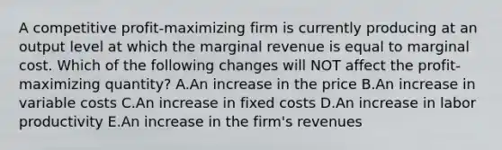 A competitive profit-maximizing firm is currently producing at an output level at which the marginal revenue is equal to marginal cost. Which of the following changes will NOT affect the profit-maximizing quantity? A.An increase in the price B.An increase in variable costs C.An increase in fixed costs D.An increase in labor productivity E.An increase in the firm's revenues