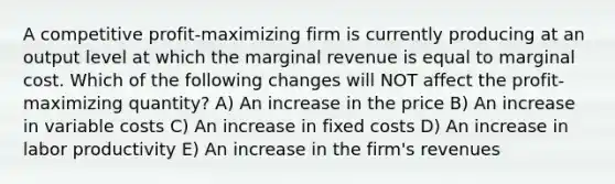 A competitive profit-maximizing firm is currently producing at an output level at which the marginal revenue is equal to marginal cost. Which of the following changes will NOT affect the profit-maximizing quantity? A) An increase in the price B) An increase in variable costs C) An increase in fixed costs D) An increase in labor productivity E) An increase in the firm's revenues