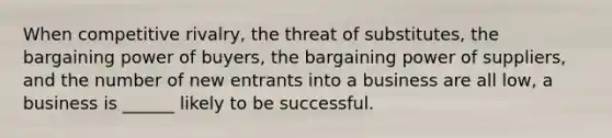 When competitive rivalry, the threat of substitutes, the bargaining power of buyers, the bargaining power of suppliers, and the number of new entrants into a business are all low, a business is ______ likely to be successful.