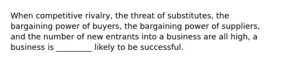 When competitive rivalry, the threat of substitutes, the bargaining power of buyers, the bargaining power of suppliers, and the number of new entrants into a business are all high, a business is _________ likely to be successful.