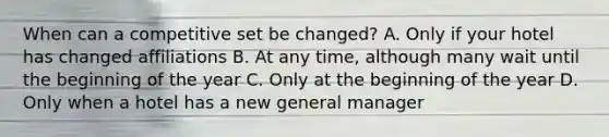 When can a competitive set be changed? A. Only if your hotel has changed affiliations B. At any time, although many wait until the beginning of the year C. Only at the beginning of the year D. Only when a hotel has a new general manager