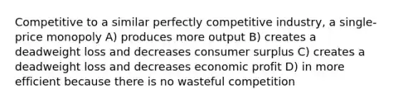 Competitive to a similar perfectly competitive industry, a single-price monopoly A) produces more output B) creates a deadweight loss and decreases consumer surplus C) creates a deadweight loss and decreases economic profit D) in more efficient because there is no wasteful competition