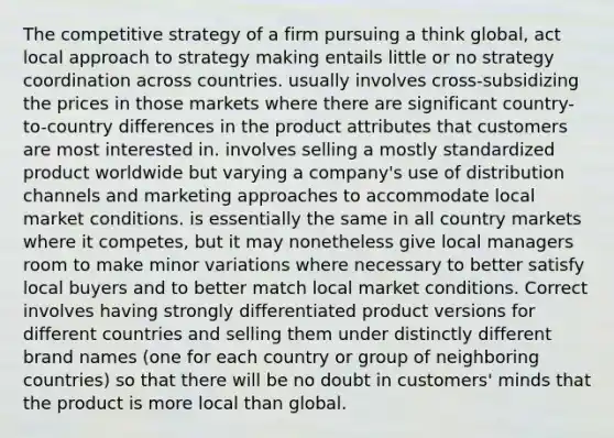 The competitive strategy of a firm pursuing a think global, act local approach to strategy making entails little or no strategy coordination across countries. usually involves cross-subsidizing the prices in those markets where there are significant country-to-country differences in the product attributes that customers are most interested in. involves selling a mostly standardized product worldwide but varying a company's use of distribution channels and marketing approaches to accommodate local market conditions. is essentially the same in all country markets where it competes, but it may nonetheless give local managers room to make minor variations where necessary to better satisfy local buyers and to better match local market conditions. Correct involves having strongly differentiated product versions for different countries and selling them under distinctly different brand names (one for each country or group of neighboring countries) so that there will be no doubt in customers' minds that the product is more local than global.