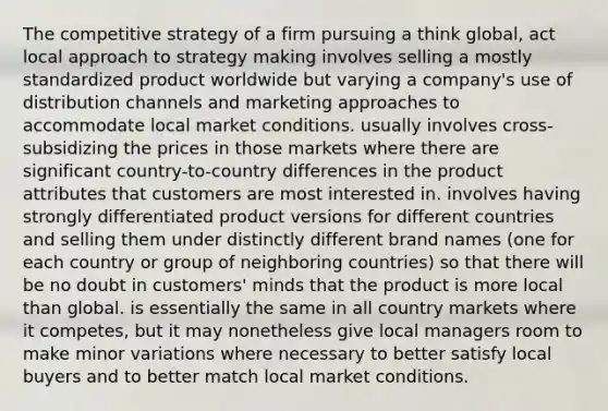 The competitive strategy of a firm pursuing a think global, act local approach to strategy making involves selling a mostly standardized product worldwide but varying a company's use of distribution channels and marketing approaches to accommodate local market conditions. usually involves cross-subsidizing the prices in those markets where there are significant country-to-country differences in the product attributes that customers are most interested in. involves having strongly differentiated product versions for different countries and selling them under distinctly different brand names (one for each country or group of neighboring countries) so that there will be no doubt in customers' minds that the product is more local than global. is essentially the same in all country markets where it competes, but it may nonetheless give local managers room to make minor variations where necessary to better satisfy local buyers and to better match local market conditions.