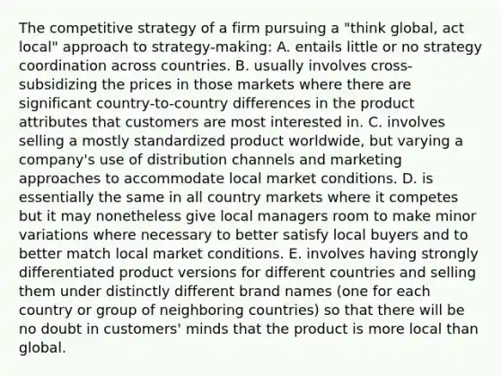 The competitive strategy of a firm pursuing a "think global, act local" approach to strategy-making: A. entails little or no strategy coordination across countries. B. usually involves cross-subsidizing the prices in those markets where there are significant country-to-country differences in the product attributes that customers are most interested in. C. involves selling a mostly standardized product worldwide, but varying a company's use of distribution channels and marketing approaches to accommodate local market conditions. D. is essentially the same in all country markets where it competes but it may nonetheless give local managers room to make minor variations where necessary to better satisfy local buyers and to better match local market conditions. E. involves having strongly differentiated product versions for different countries and selling them under distinctly different brand names (one for each country or group of neighboring countries) so that there will be no doubt in customers' minds that the product is more local than global.