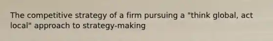 The competitive strategy of a firm pursuing a "think global, act local" approach to strategy-making