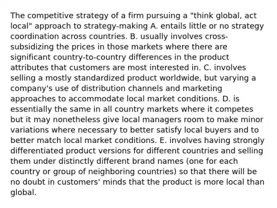 The competitive strategy of a firm pursuing a "think global, act local" approach to strategy-making A. entails little or no strategy coordination across countries. B. usually involves cross-subsidizing the prices in those markets where there are significant country-to-country differences in the product attributes that customers are most interested in. C. involves selling a mostly standardized product worldwide, but varying a company's use of distribution channels and marketing approaches to accommodate local market conditions. D. is essentially the same in all country markets where it competes but it may nonetheless give local managers room to make minor variations where necessary to better satisfy local buyers and to better match local market conditions. E. involves having strongly differentiated product versions for different countries and selling them under distinctly different brand names (one for each country or group of neighboring countries) so that there will be no doubt in customers' minds that the product is more local than global.