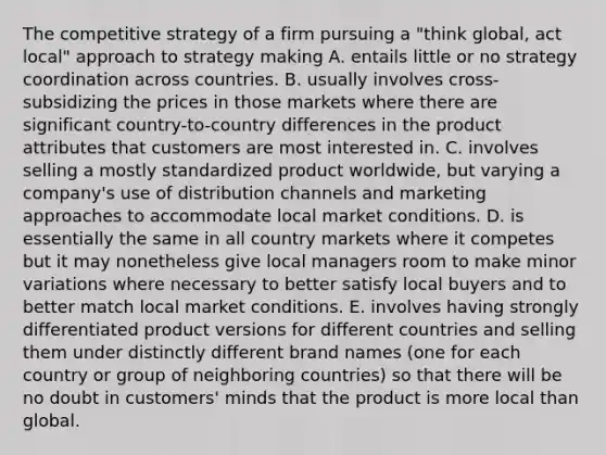 The competitive strategy of a firm pursuing a "think global, act local" approach to strategy making A. entails little or no strategy coordination across countries. B. usually involves cross-subsidizing the prices in those markets where there are significant country-to-country differences in the product attributes that customers are most interested in. C. involves selling a mostly standardized product worldwide, but varying a company's use of distribution channels and marketing approaches to accommodate local market conditions. D. is essentially the same in all country markets where it competes but it may nonetheless give local managers room to make minor variations where necessary to better satisfy local buyers and to better match local market conditions. E. involves having strongly differentiated product versions for different countries and selling them under distinctly different brand names (one for each country or group of neighboring countries) so that there will be no doubt in customers' minds that the product is more local than global.