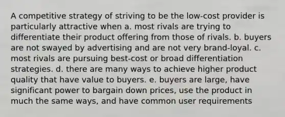 A competitive strategy of striving to be the low-cost provider is particularly attractive when a. most rivals are trying to differentiate their product offering from those of rivals. b. buyers are not swayed by advertising and are not very brand-loyal. c. most rivals are pursuing best-cost or broad differentiation strategies. d. there are many ways to achieve higher product quality that have value to buyers. e. buyers are large, have significant power to bargain down prices, use the product in much the same ways, and have common user requirements