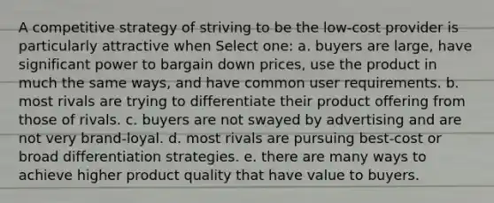 A competitive strategy of striving to be the low-cost provider is particularly attractive when Select one: a. buyers are large, have significant power to bargain down prices, use the product in much the same ways, and have common user requirements. b. most rivals are trying to differentiate their product offering from those of rivals. c. buyers are not swayed by advertising and are not very brand-loyal. d. most rivals are pursuing best-cost or broad differentiation strategies. e. there are many ways to achieve higher product quality that have value to buyers.